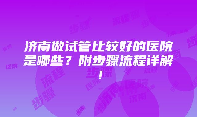 济南做试管比较好的医院是哪些？附步骤流程详解！