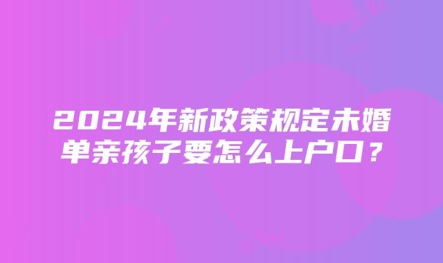 2024年新政策规定未婚单亲孩子要怎么上户口？