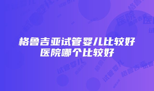 格鲁吉亚试管婴儿比较好医院哪个比较好