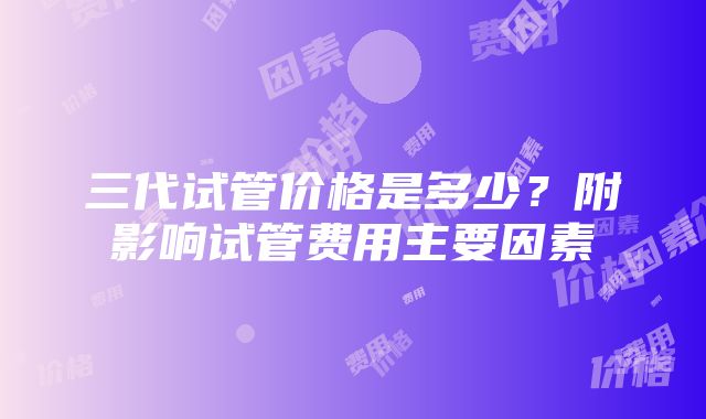 三代试管价格是多少？附影响试管费用主要因素