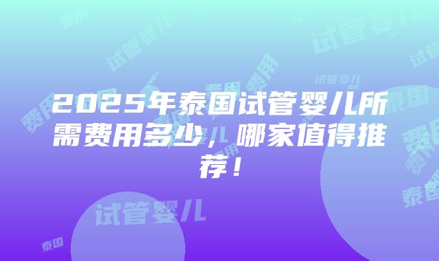 2025年泰国试管婴儿所需费用多少，哪家值得推荐！