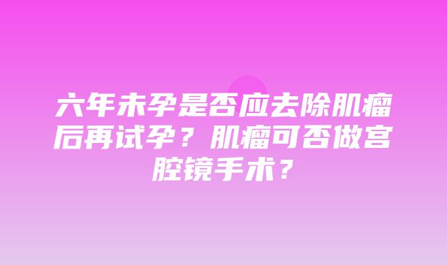 六年未孕是否应去除肌瘤后再试孕？肌瘤可否做宫腔镜手术？