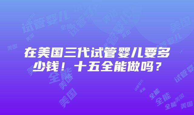 在美国三代试管婴儿要多少钱！十五全能做吗？