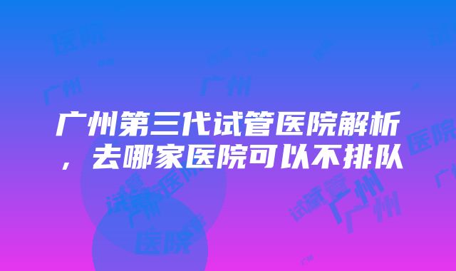 广州第三代试管医院解析，去哪家医院可以不排队