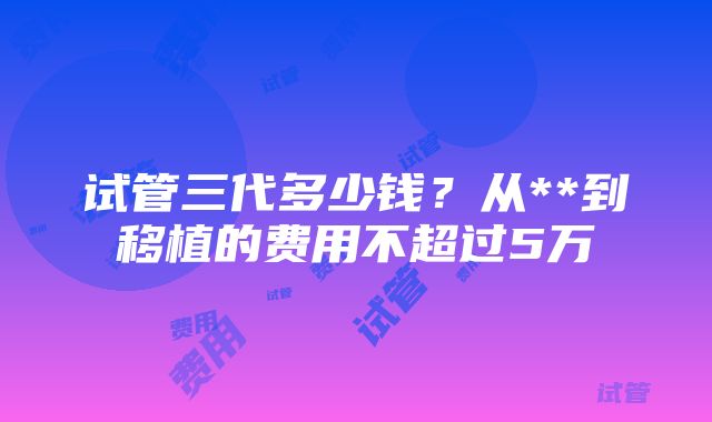 试管三代多少钱？从**到移植的费用不超过5万