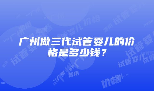 广州做三代试管婴儿的价格是多少钱？