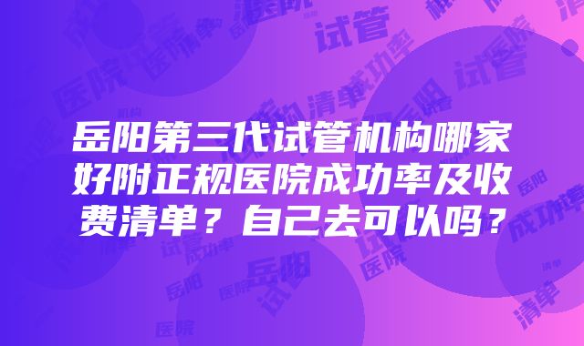 岳阳第三代试管机构哪家好附正规医院成功率及收费清单？自己去可以吗？