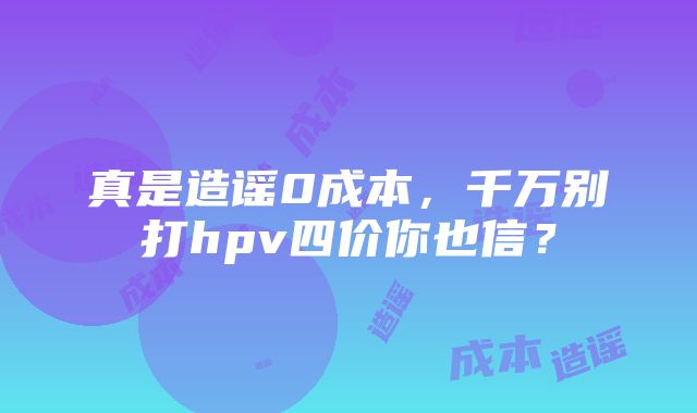 真是造谣0成本，千万别打hpv四价你也信？