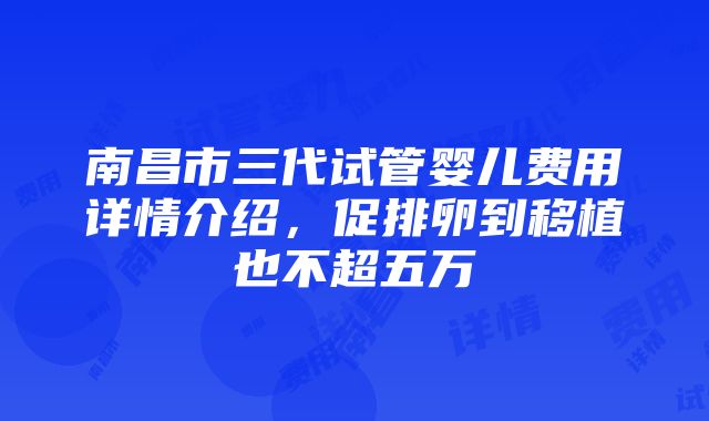 南昌市三代试管婴儿费用详情介绍，促排卵到移植也不超五万