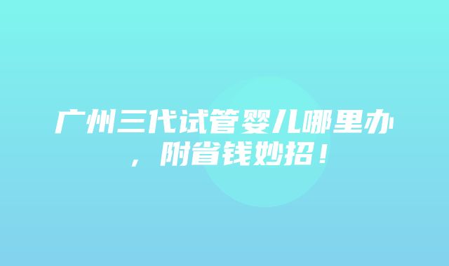 广州三代试管婴儿哪里办，附省钱妙招！