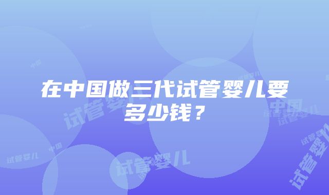 在中国做三代试管婴儿要多少钱？