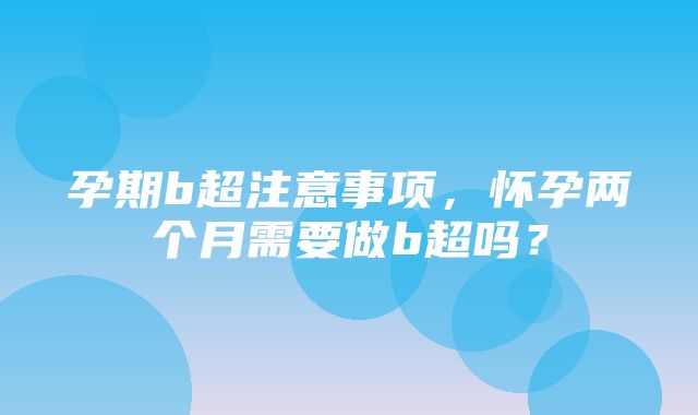 孕期b超注意事项，怀孕两个月需要做b超吗？