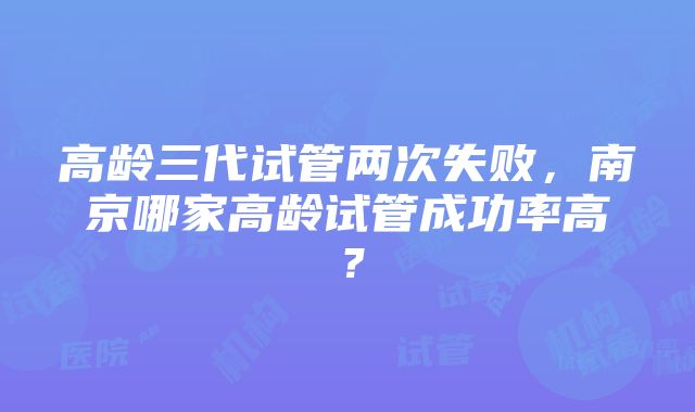 高龄三代试管两次失败，南京哪家高龄试管成功率高？