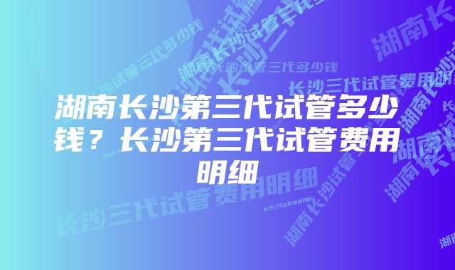 湖南长沙第三代试管多少钱？长沙第三代试管费用明细