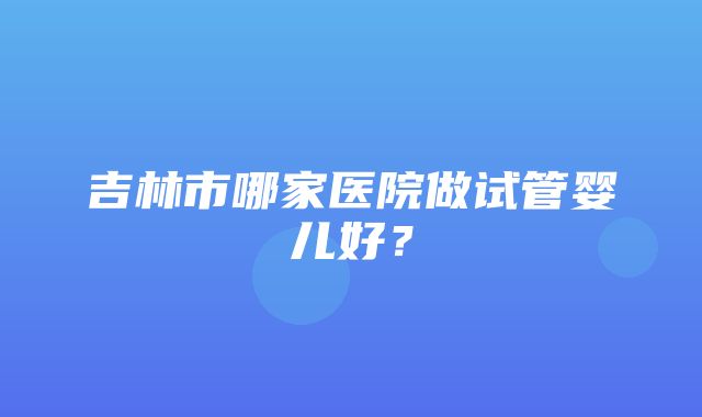 吉林市哪家医院做试管婴儿好？