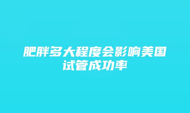 肥胖多大程度会影响美国试管成功率