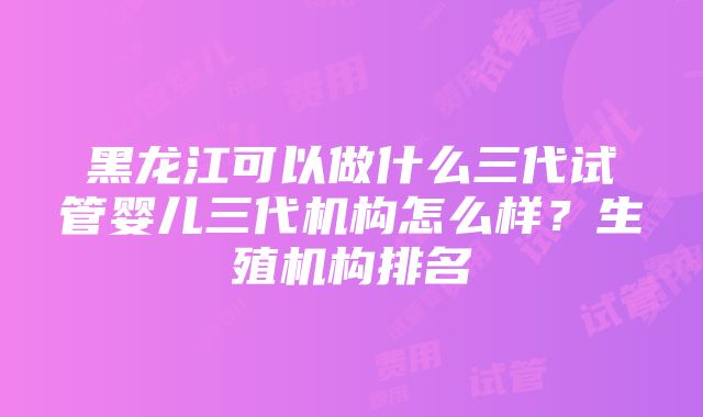 黑龙江可以做什么三代试管婴儿三代机构怎么样？生殖机构排名