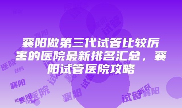 襄阳做第三代试管比较厉害的医院最新排名汇总，襄阳试管医院攻略