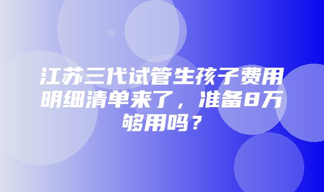 江苏三代试管生孩子费用明细清单来了，准备8万够用吗？