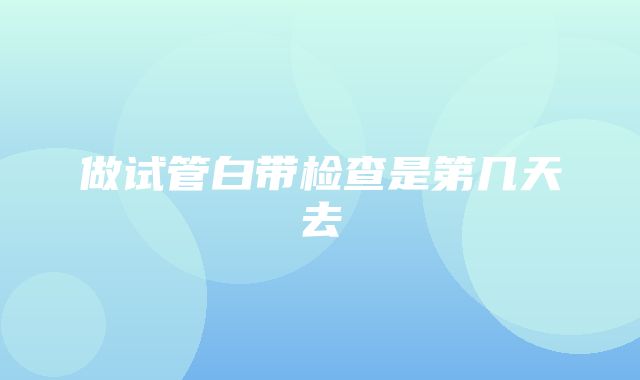 做试管白带检查是第几天去