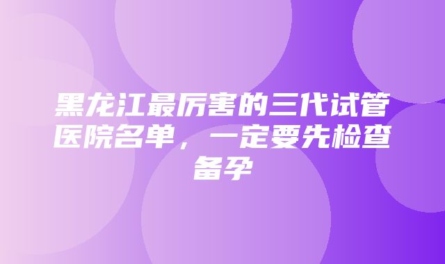 黑龙江最厉害的三代试管医院名单，一定要先检查备孕