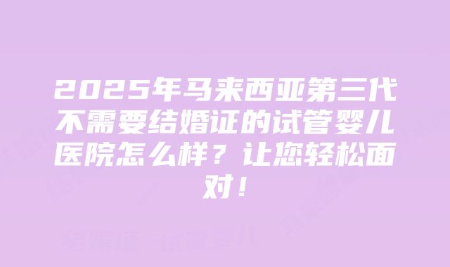 2025年马来西亚第三代不需要结婚证的试管婴儿医院怎么样？让您轻松面对！