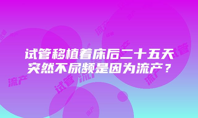 试管移植着床后二十五天突然不尿频是因为流产？