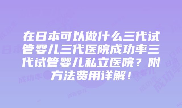 在日本可以做什么三代试管婴儿三代医院成功率三代试管婴儿私立医院？附方法费用详解！