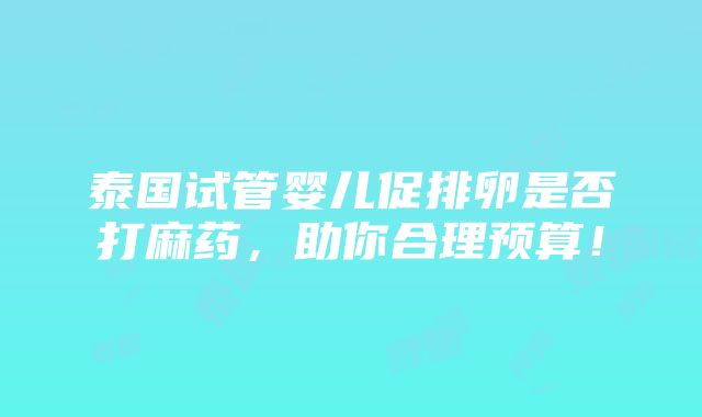 泰国试管婴儿促排卵是否打麻药，助你合理预算！