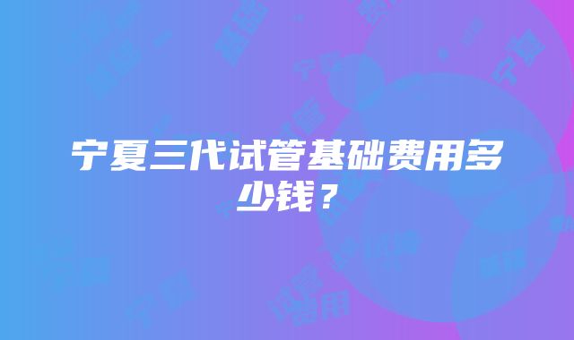 宁夏三代试管基础费用多少钱？