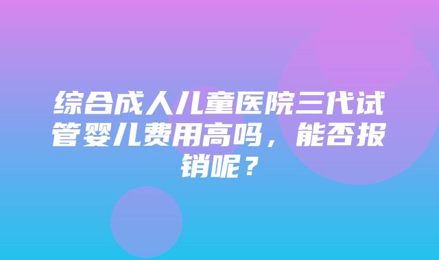 综合成人儿童医院三代试管婴儿费用高吗，能否报销呢？