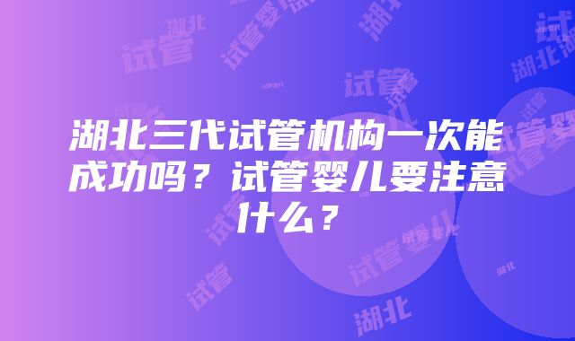 湖北三代试管机构一次能成功吗？试管婴儿要注意什么？