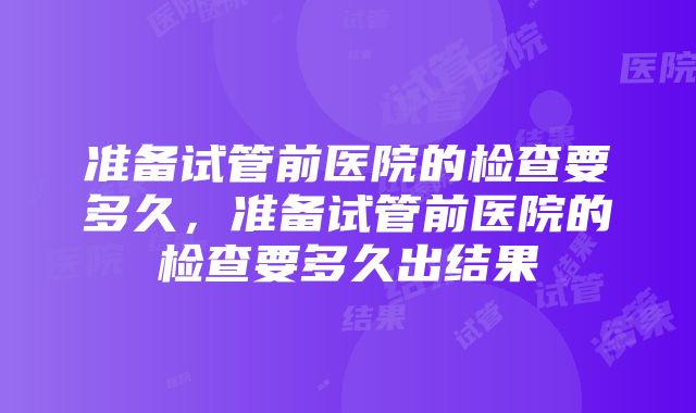 准备试管前医院的检查要多久，准备试管前医院的检查要多久出结果