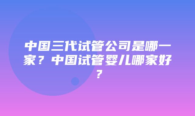 中国三代试管公司是哪一家？中国试管婴儿哪家好？