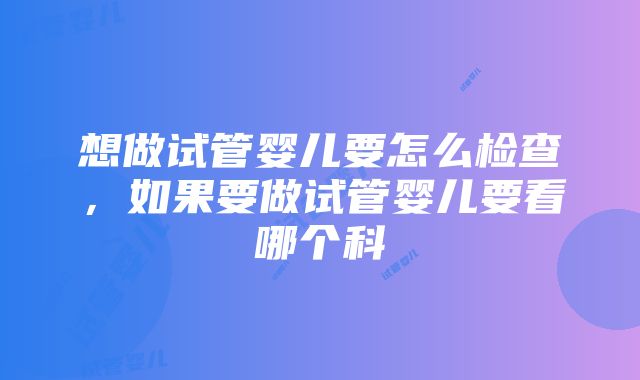 想做试管婴儿要怎么检查，如果要做试管婴儿要看哪个科