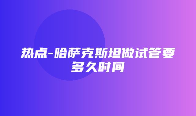 热点-哈萨克斯坦做试管要多久时间