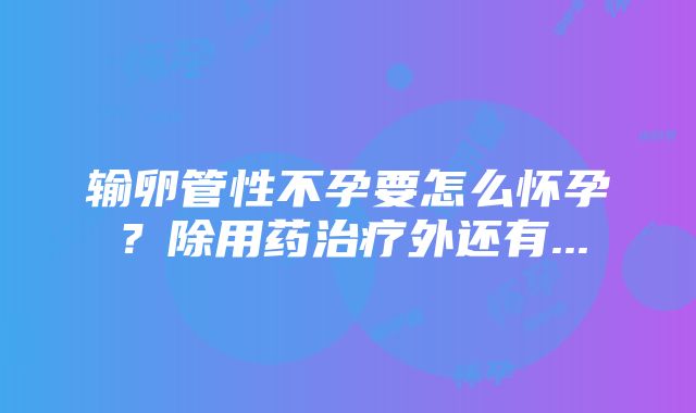 输卵管性不孕要怎么怀孕？除用药治疗外还有...