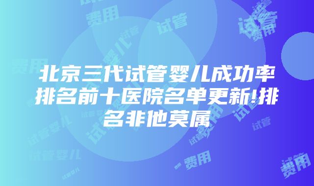 北京三代试管婴儿成功率排名前十医院名单更新!排名非他莫属