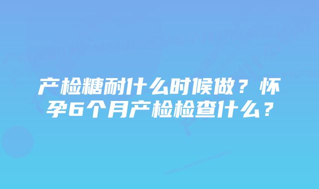 产检糖耐什么时候做？怀孕6个月产检检查什么？