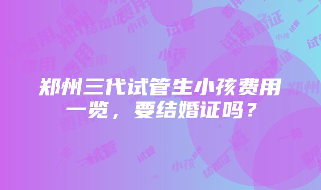 郑州三代试管生小孩费用一览，要结婚证吗？