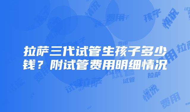 拉萨三代试管生孩子多少钱？附试管费用明细情况