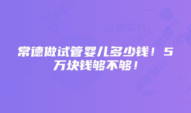 常德做试管婴儿多少钱！5万块钱够不够！