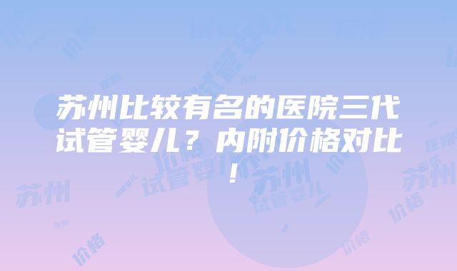 苏州比较有名的医院三代试管婴儿？内附价格对比！