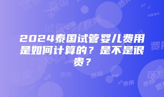 2024泰国试管婴儿费用是如何计算的？是不是很贵？