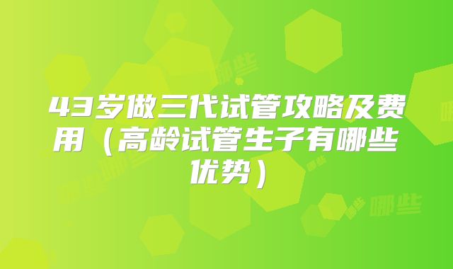 43岁做三代试管攻略及费用（高龄试管生子有哪些优势）