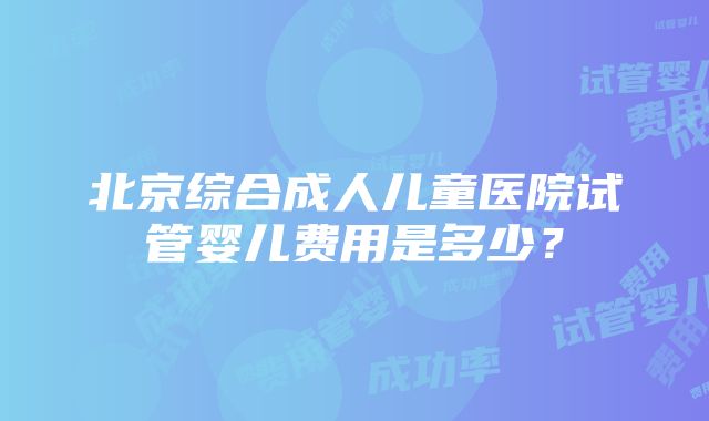 北京综合成人儿童医院试管婴儿费用是多少？