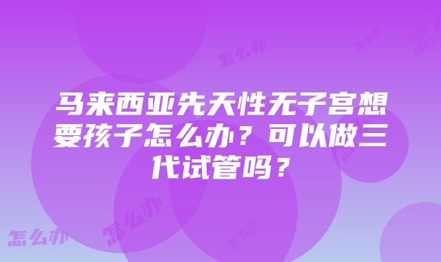 马来西亚先天性无子宫想要孩子怎么办？可以做三代试管吗？