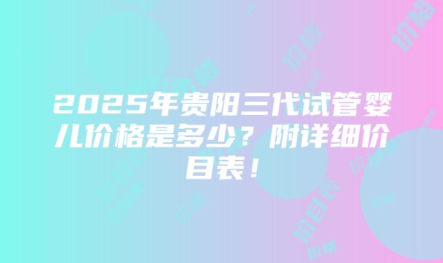 2025年贵阳三代试管婴儿价格是多少？附详细价目表！