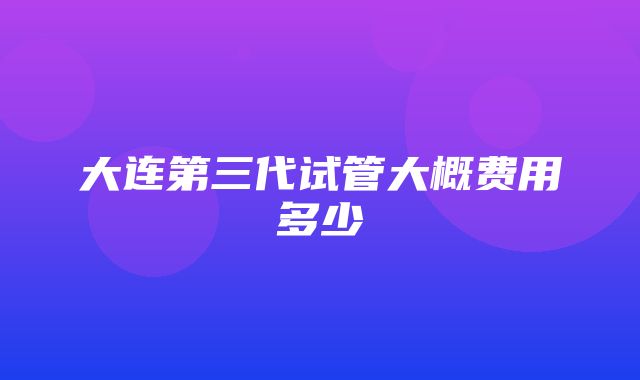 大连第三代试管大概费用多少