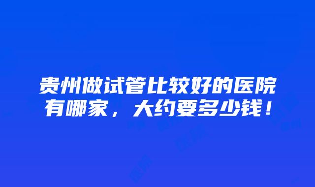 贵州做试管比较好的医院有哪家，大约要多少钱！